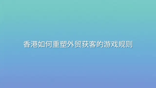 香港如何重塑外贸获客的游戏规则