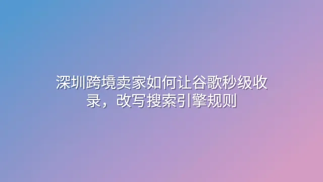 深圳跨境卖家如何让谷歌秒级收录，改写搜索引擎规则