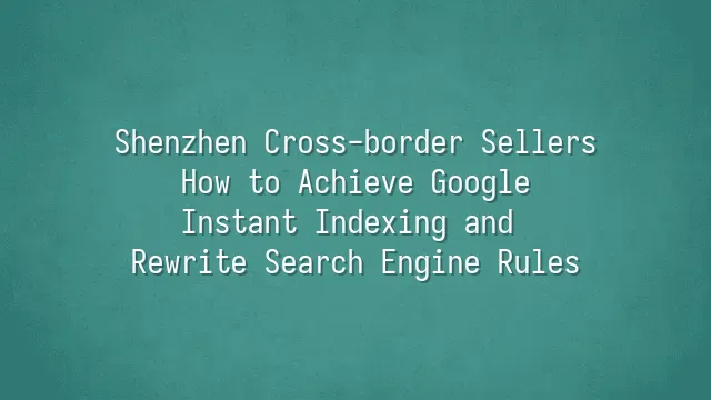 Shenzhen Cross-border Sellers: How to Achieve Google Instant Indexing and Rewrite Search Engine Rules