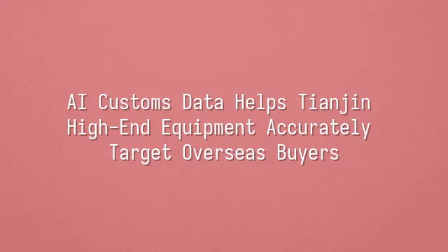 AI Customs Data Helps Tianjin High-End Equipment Accurately Target Overseas Buyers