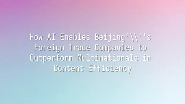 How AI Enables Beijing's Foreign Trade Companies to Outperform Multinationals in Content Efficiency?