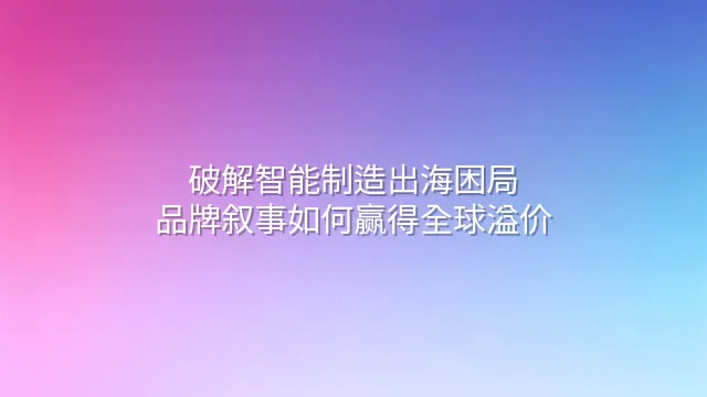 破解智能制造出海困局：品牌叙事如何赢得全球溢价