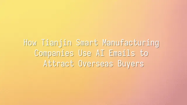 How Tianjin Smart Manufacturing Companies Use AI Emails to Attract Overseas Buyers
