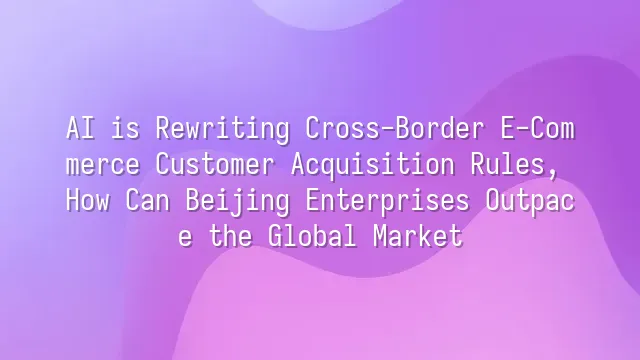AI is Rewriting Cross-Border E-Commerce Customer Acquisition Rules, How Can Beijing Enterprises Outpace the Global Market?