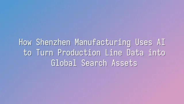 How Shenzhen Manufacturing Uses AI to Turn Production Line Data into Global Search Assets