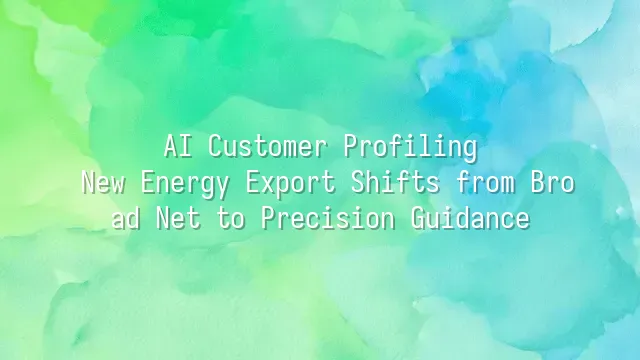 AI Customer Profiling: New Energy Export Shifts from Broad Net to Precision Guidance
