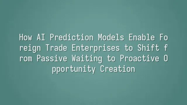 How AI Prediction Models Enable Foreign Trade Enterprises to Shift from Passive Waiting to Proactive Opportunity Creation