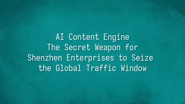 AI Content Engine: The Secret Weapon for Shenzhen Enterprises to Seize the Global Traffic Window
