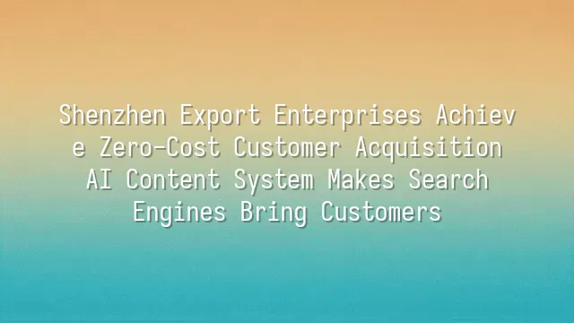 Shenzhen Export Enterprises Achieve Zero-Cost Customer Acquisition: AI Content System Makes Search Engines Bring Customers