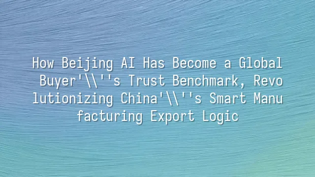 How Beijing AI Has Become a Global Buyer's Trust Benchmark, Revolutionizing China's Smart Manufacturing Export Logic