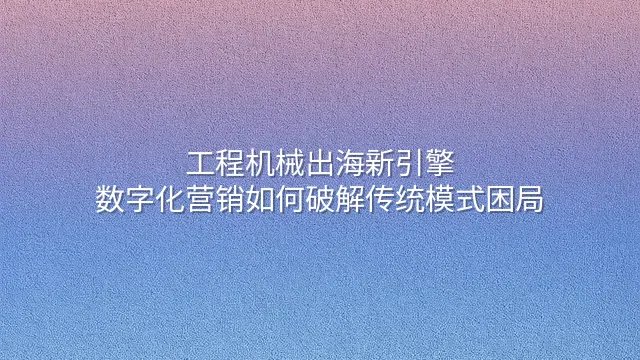 工程机械出海新引擎：数字化营销如何破解传统模式困局