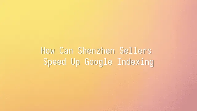 How Can Shenzhen Sellers Speed Up Google Indexing?