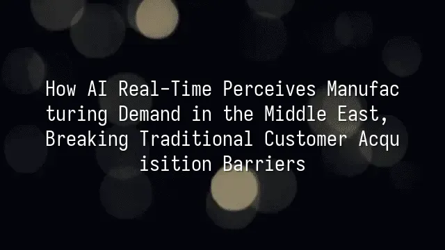How AI Real-Time Perceives Manufacturing Demand in the Middle East, Breaking Traditional Customer Acquisition Barriers