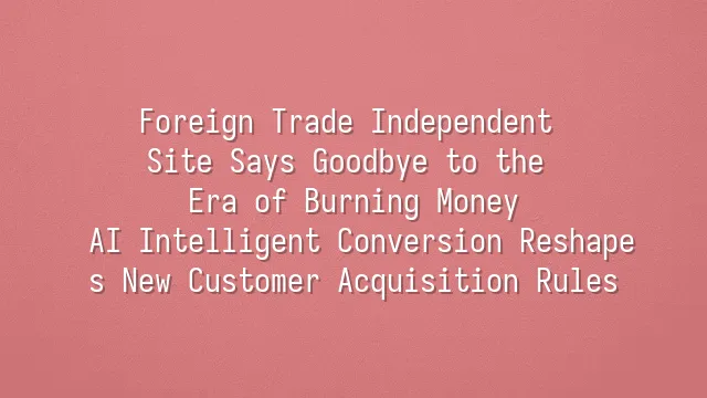 Foreign Trade Independent Site Says Goodbye to the Era of Burning Money: AI Intelligent Conversion Reshapes New Customer Acquisition Rules