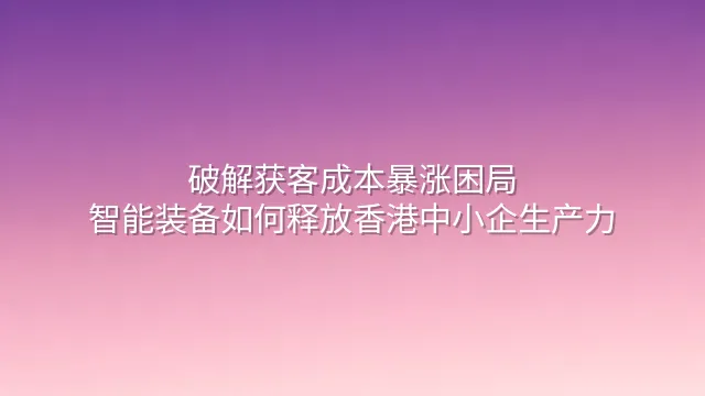 破解获客成本暴涨困局：智能装备如何释放香港中小企生产力