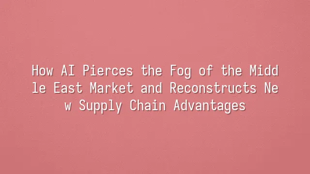 How AI Pierces the Fog of the Middle East Market and Reconstructs New Supply Chain Advantages