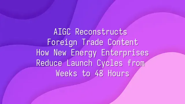 AIGC Reconstructs Foreign Trade Content: How New Energy Enterprises Reduce Launch Cycles from Weeks to 48 Hours