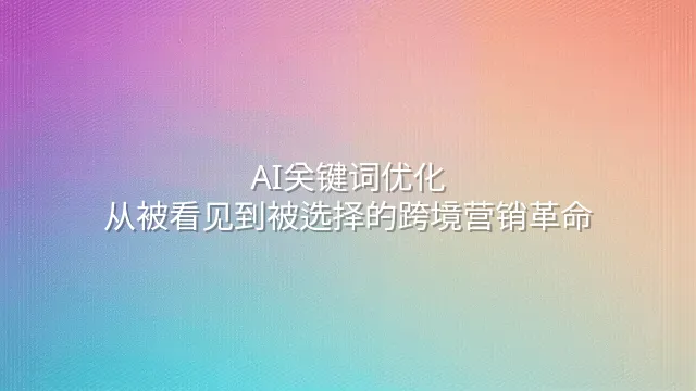 AI关键词优化：从被看见到被选择的跨境营销革命