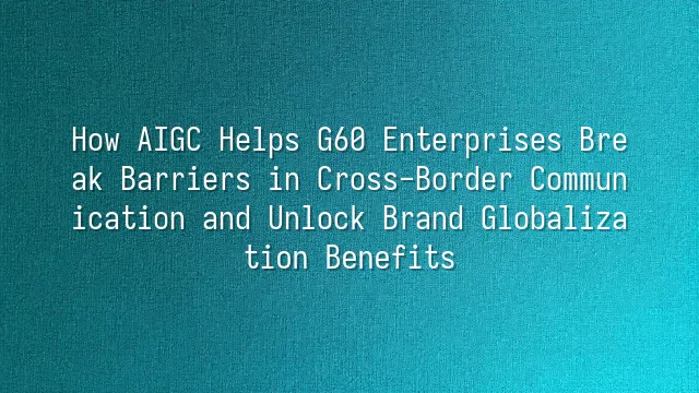 How AIGC Helps G60 Enterprises Break Barriers in Cross-Border Communication and Unlock Brand Globalization Benefits