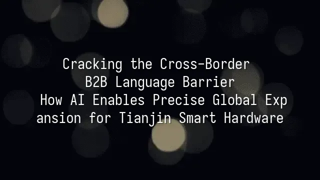 Cracking the Cross-Border B2B Language Barrier: How AI Enables Precise Global Expansion for Tianjin Smart Hardware