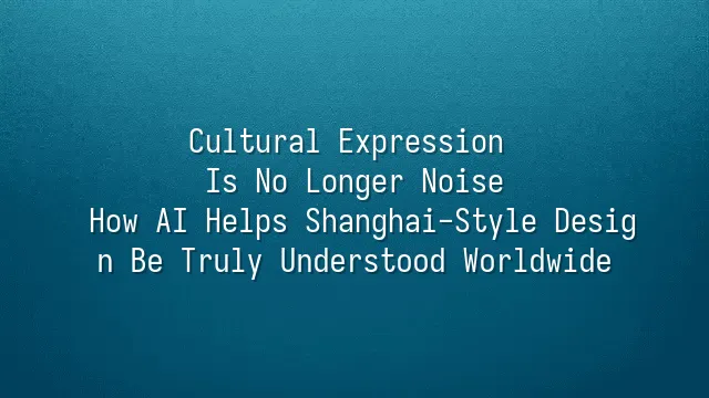 Cultural Expression Is No Longer Noise: How AI Helps Shanghai-Style Design Be Truly Understood Worldwide