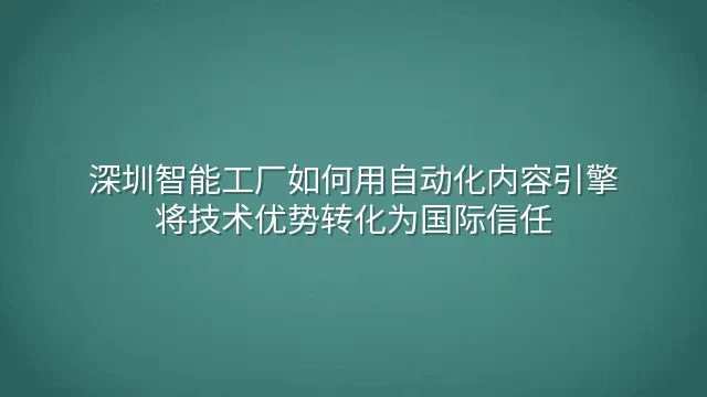 深圳智能工厂如何用自动化内容引擎将技术优势转化为国际信任
