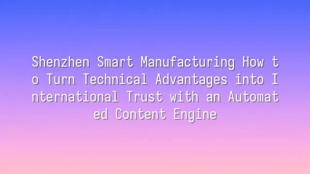 Shenzhen Smart Manufacturing How to Turn Technical Advantages into International Trust with an Automated Content Engine