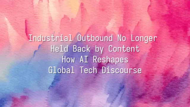 Industrial Outbound No Longer Held Back by Content: How AI Reshapes Global Tech Discourse