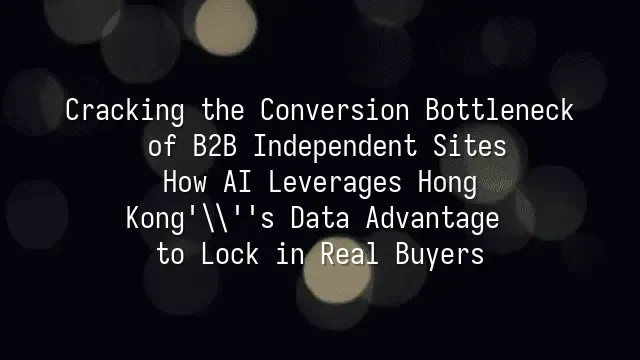 Cracking the Conversion Bottleneck of B2B Independent Sites: How AI Leverages Hong Kong's Data Advantage to Lock in Real Buyers