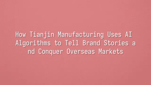 How Tianjin Manufacturing Uses AI Algorithms to Tell Brand Stories and Conquer Overseas Markets