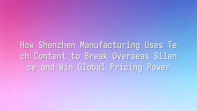 How Shenzhen Manufacturing Uses Tech Content to Break Overseas Silence and Win Global Pricing Power