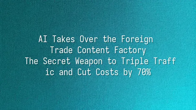 AI Takes Over the Foreign Trade Content Factory: The Secret Weapon to Triple Traffic and Cut Costs by 70%