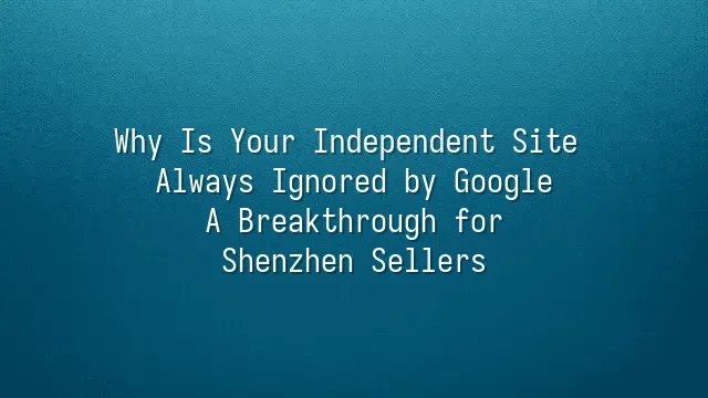 Why Is Your Independent Site Always Ignored by Google? A Breakthrough for Shenzhen Sellers