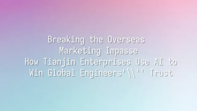 Breaking the Overseas Marketing Impasse: How Tianjin Enterprises Use AI to Win Global Engineers' Trust
