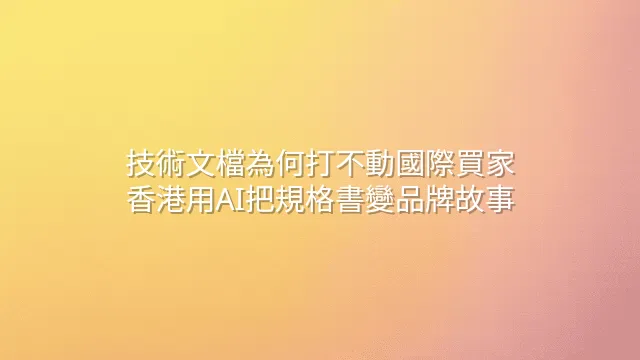 技術文檔為何打不動國際買家？香港用AI把規格書變品牌故事
