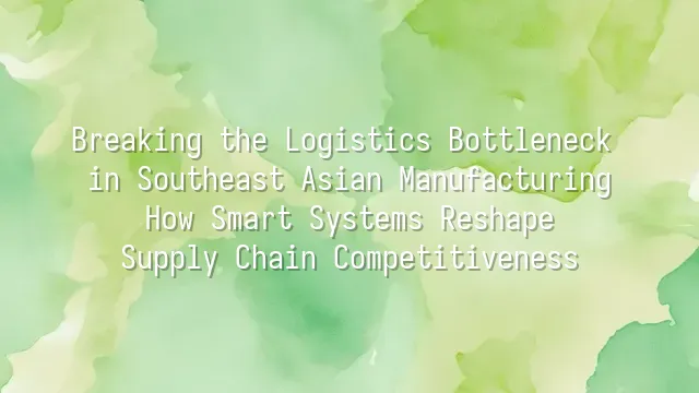 Breaking the Logistics Bottleneck in Southeast Asian Manufacturing: How Smart Systems Reshape Supply Chain Competitiveness
