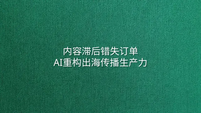 内容滞后错失订单？AI重构出海传播生产力