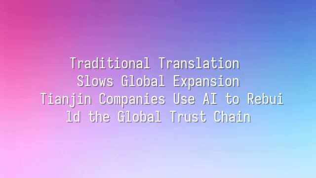 Traditional Translation Slows Global Expansion? Tianjin Companies Use AI to Rebuild the Global Trust Chain