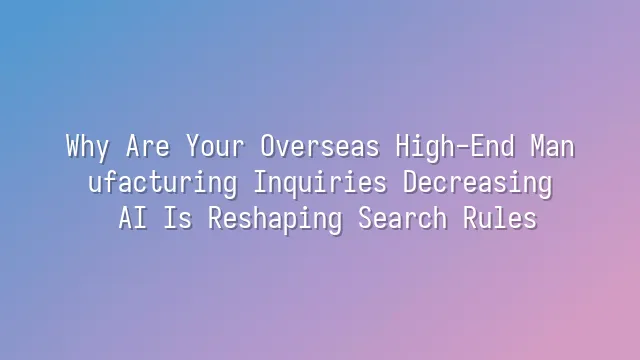 Why Are Your Overseas High-End Manufacturing Inquiries Decreasing? AI Is Reshaping Search Rules