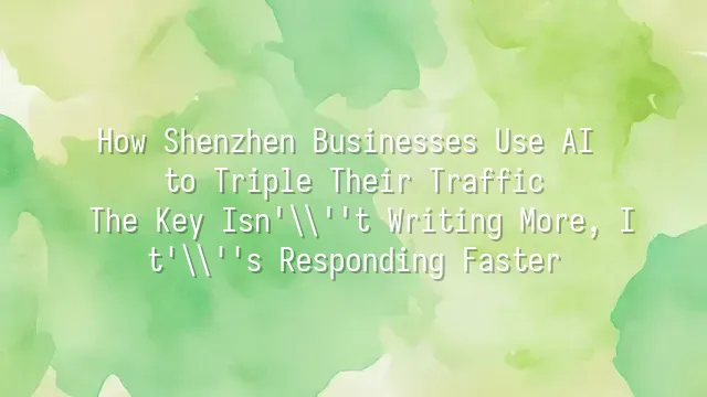 How Shenzhen Businesses Use AI to Triple Their Traffic: The Key Isn't Writing More, It's Responding Faster