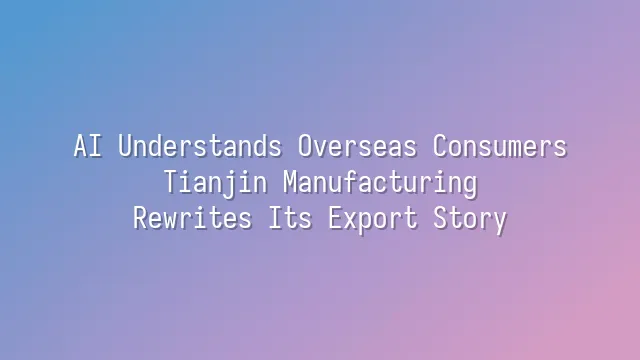 AI Understands Overseas Consumers: Tianjin Manufacturing Rewrites Its Export Story