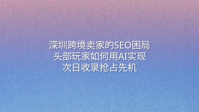 深圳跨境卖家的SEO困局：头部玩家如何用AI实现次日收录抢占先机