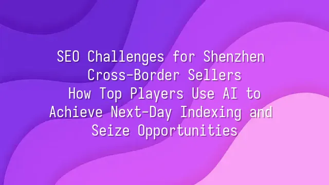 SEO Challenges for Shenzhen Cross-Border Sellers: How Top Players Use AI to Achieve Next-Day Indexing and Seize Opportunities