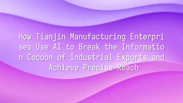 How Tianjin Manufacturing Enterprises Use AI to Break the Information Cocoon of Industrial Exports and Achieve Precise Reach