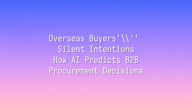 Overseas Buyers' Silent Intentions: How AI Predicts B2B Procurement Decisions