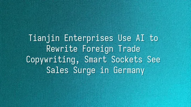 Tianjin Enterprises Use AI to Rewrite Foreign Trade Copywriting, Smart Sockets See Sales Surge in Germany