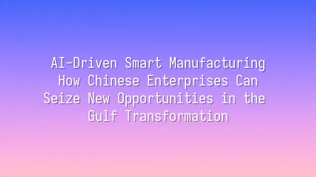 AI-Driven Smart Manufacturing: How Chinese Enterprises Can Seize New Opportunities in the Gulf Transformation
