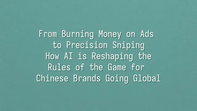 From Burning Money on Ads to Precision Sniping: How AI is Reshaping the Rules of the Game for Chinese Brands Going Global