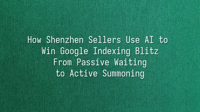 How Shenzhen Sellers Use AI to Win Google Indexing Blitz: From Passive Waiting to Active Summoning