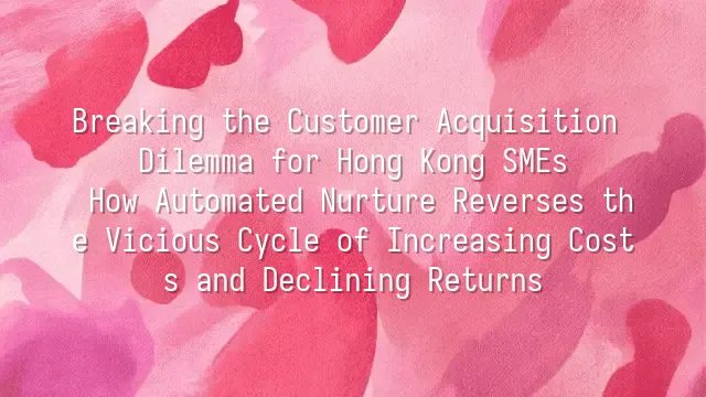 Breaking the Customer Acquisition Dilemma for Hong Kong SMEs: How Automated Nurture Reverses the Vicious Cycle of Increasing Costs and Declining Returns